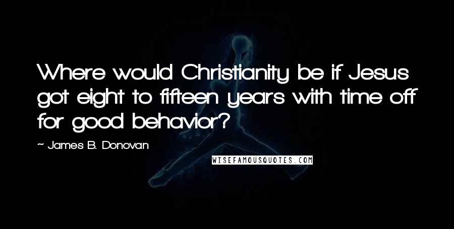 James B. Donovan Quotes: Where would Christianity be if Jesus got eight to fifteen years with time off for good behavior?