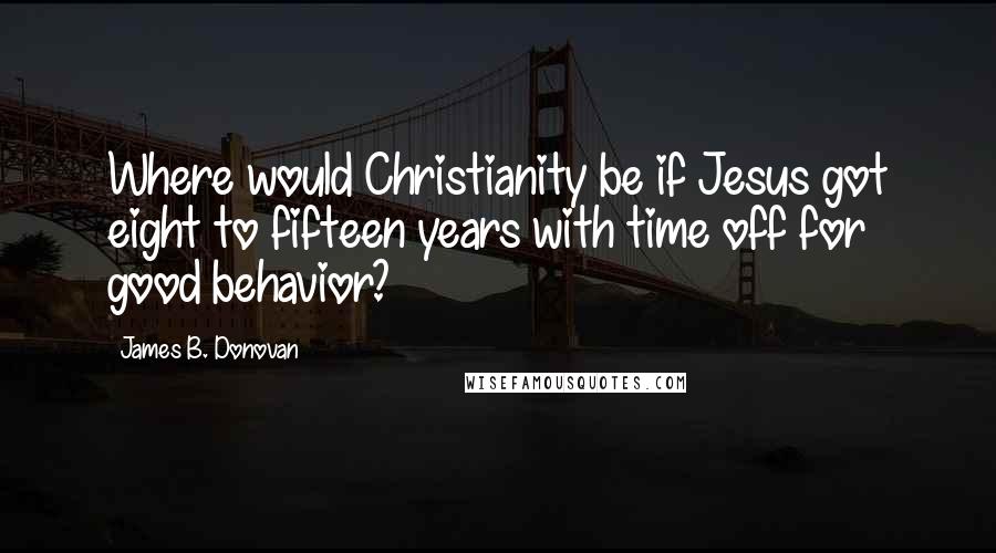 James B. Donovan Quotes: Where would Christianity be if Jesus got eight to fifteen years with time off for good behavior?