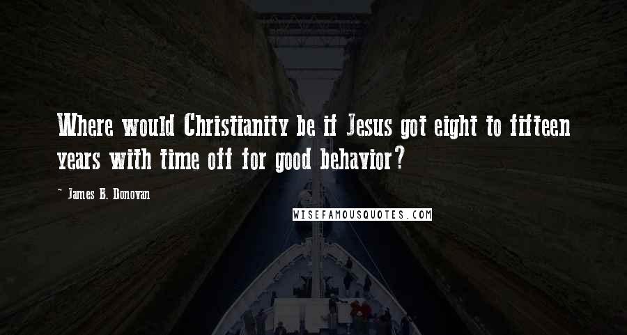 James B. Donovan Quotes: Where would Christianity be if Jesus got eight to fifteen years with time off for good behavior?