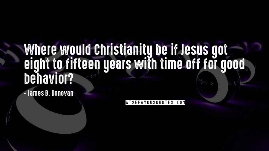 James B. Donovan Quotes: Where would Christianity be if Jesus got eight to fifteen years with time off for good behavior?