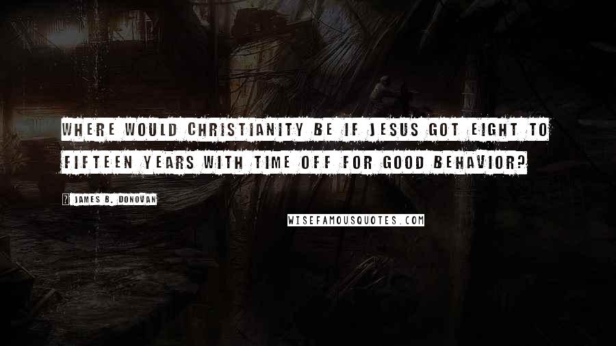 James B. Donovan Quotes: Where would Christianity be if Jesus got eight to fifteen years with time off for good behavior?