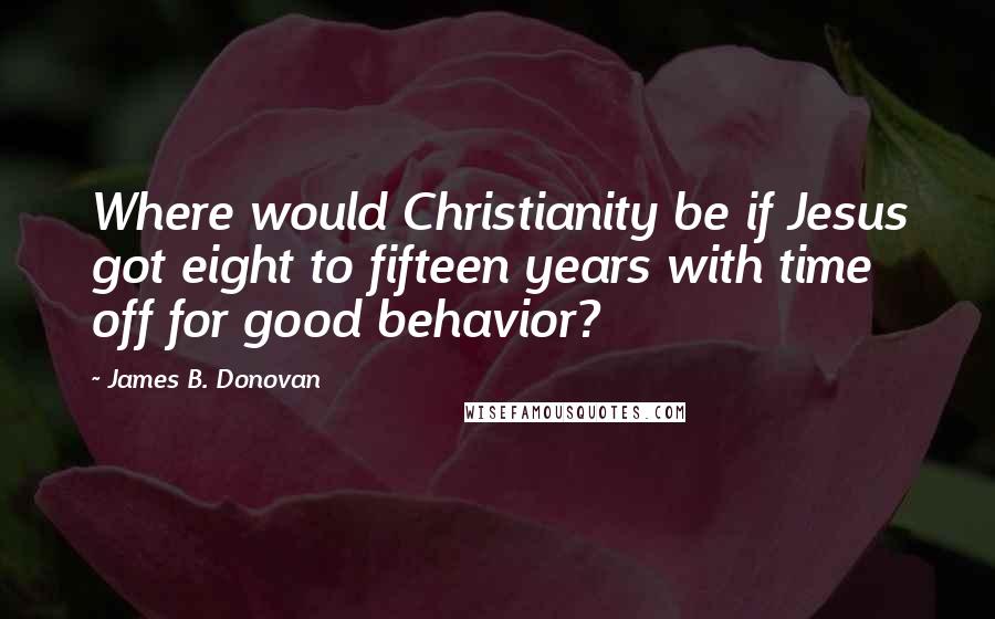 James B. Donovan Quotes: Where would Christianity be if Jesus got eight to fifteen years with time off for good behavior?