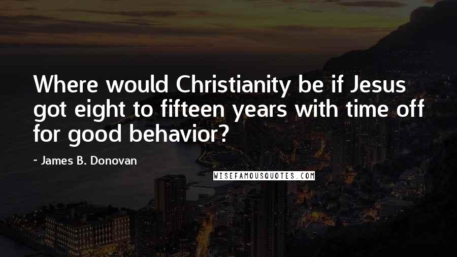 James B. Donovan Quotes: Where would Christianity be if Jesus got eight to fifteen years with time off for good behavior?