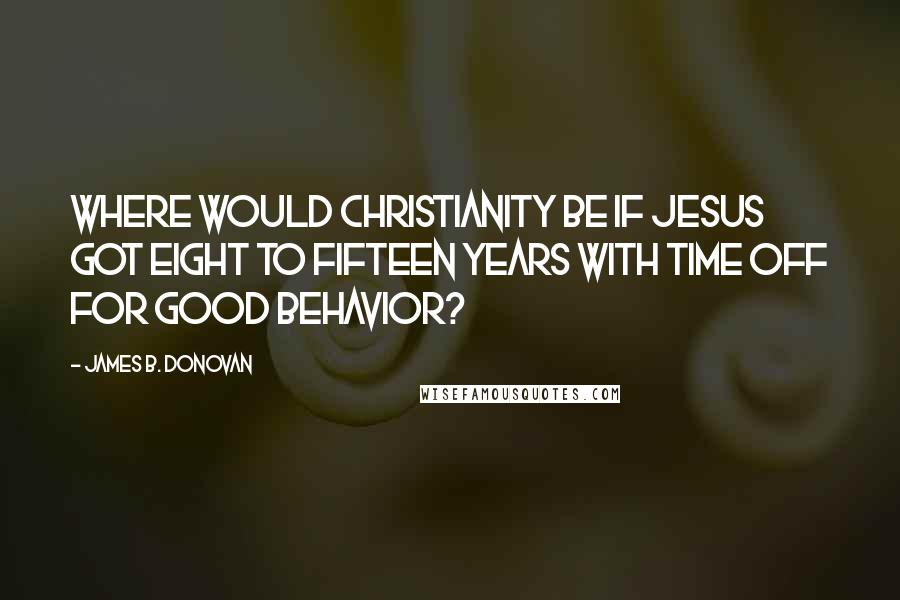 James B. Donovan Quotes: Where would Christianity be if Jesus got eight to fifteen years with time off for good behavior?