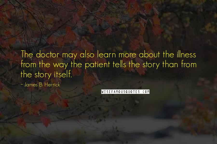 James B. Herrick Quotes: The doctor may also learn more about the illness from the way the patient tells the story than from the story itself.