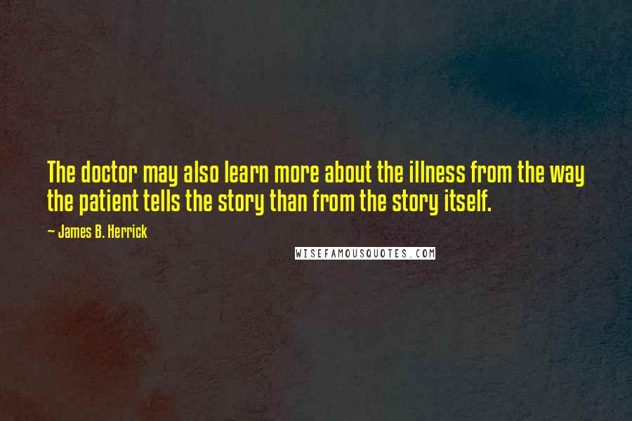 James B. Herrick Quotes: The doctor may also learn more about the illness from the way the patient tells the story than from the story itself.