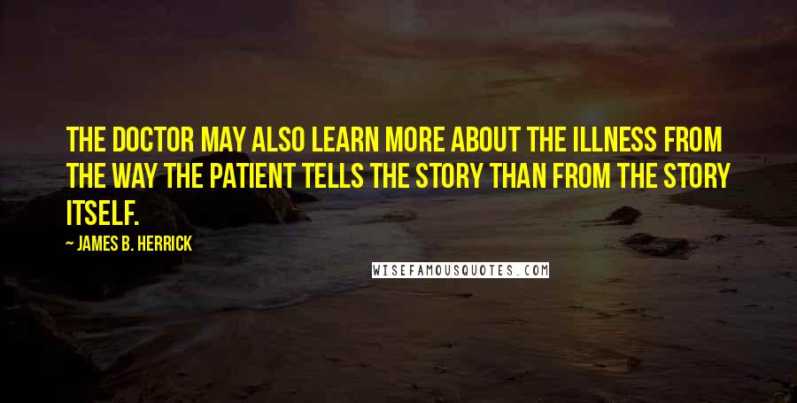 James B. Herrick Quotes: The doctor may also learn more about the illness from the way the patient tells the story than from the story itself.