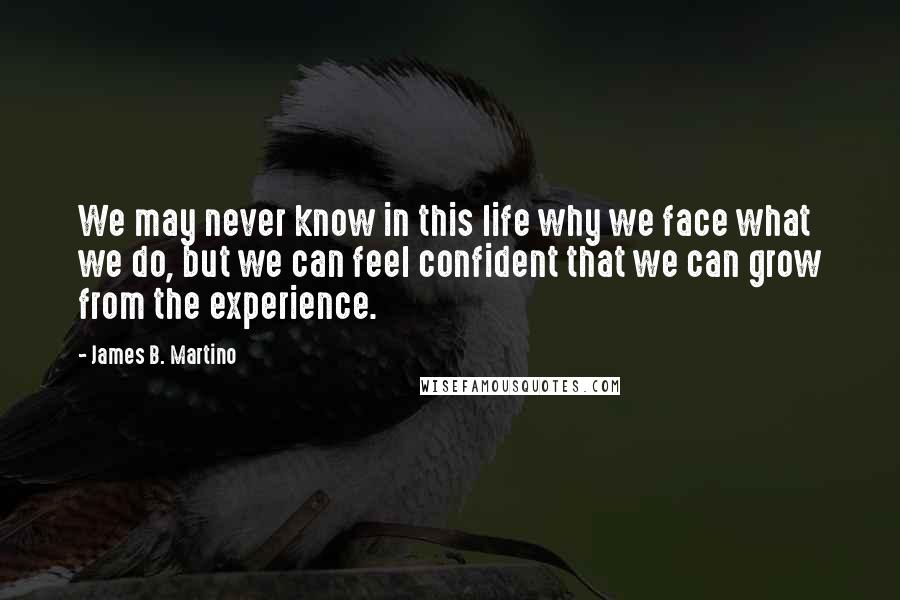 James B. Martino Quotes: We may never know in this life why we face what we do, but we can feel confident that we can grow from the experience.