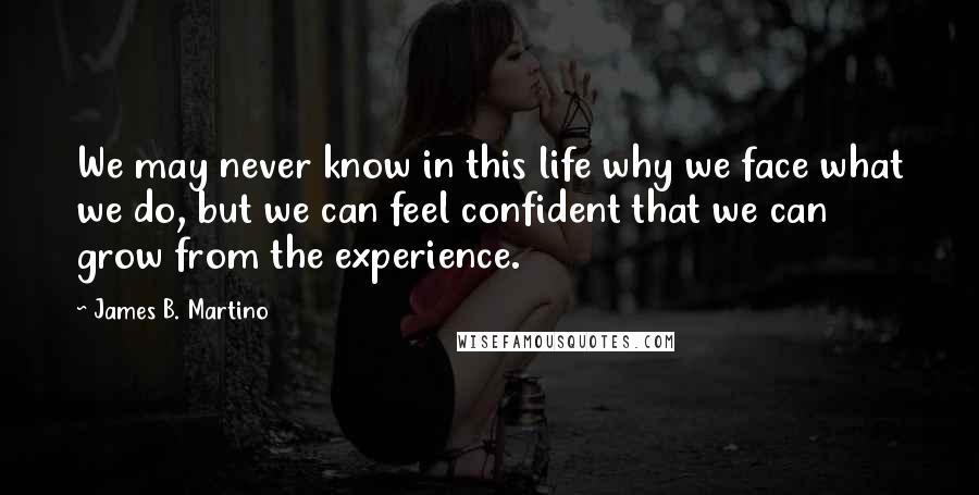 James B. Martino Quotes: We may never know in this life why we face what we do, but we can feel confident that we can grow from the experience.