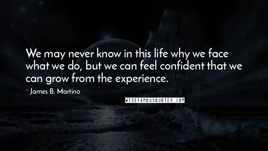 James B. Martino Quotes: We may never know in this life why we face what we do, but we can feel confident that we can grow from the experience.