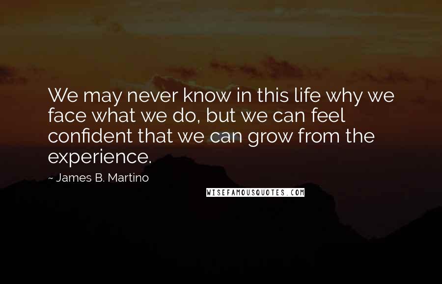 James B. Martino Quotes: We may never know in this life why we face what we do, but we can feel confident that we can grow from the experience.