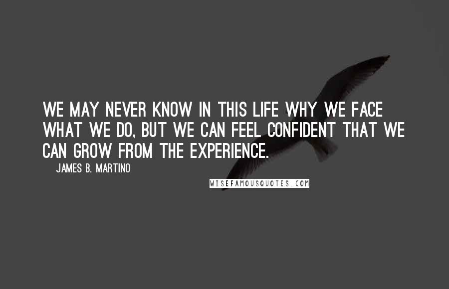 James B. Martino Quotes: We may never know in this life why we face what we do, but we can feel confident that we can grow from the experience.