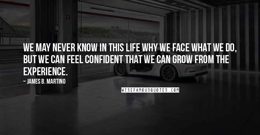 James B. Martino Quotes: We may never know in this life why we face what we do, but we can feel confident that we can grow from the experience.