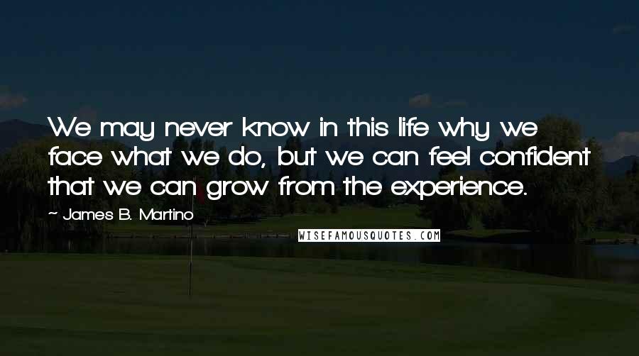 James B. Martino Quotes: We may never know in this life why we face what we do, but we can feel confident that we can grow from the experience.