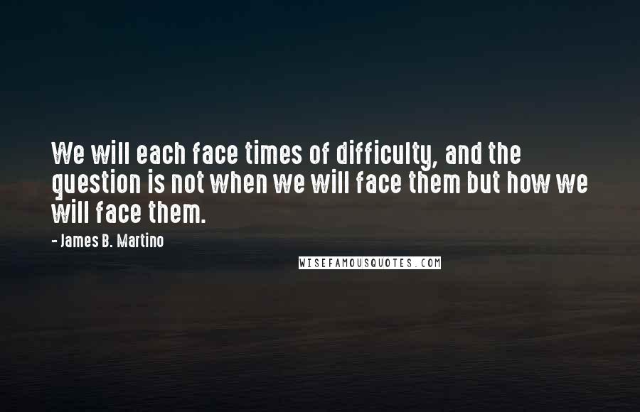 James B. Martino Quotes: We will each face times of difficulty, and the question is not when we will face them but how we will face them.