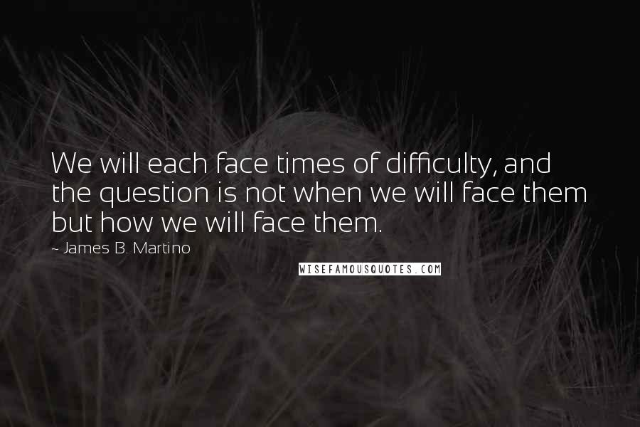 James B. Martino Quotes: We will each face times of difficulty, and the question is not when we will face them but how we will face them.