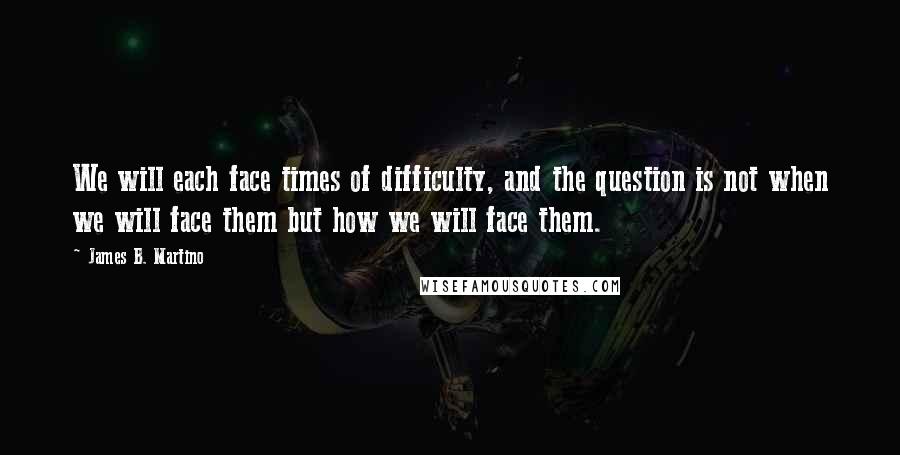 James B. Martino Quotes: We will each face times of difficulty, and the question is not when we will face them but how we will face them.