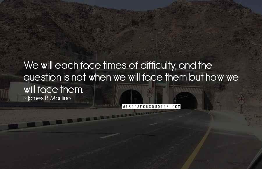 James B. Martino Quotes: We will each face times of difficulty, and the question is not when we will face them but how we will face them.