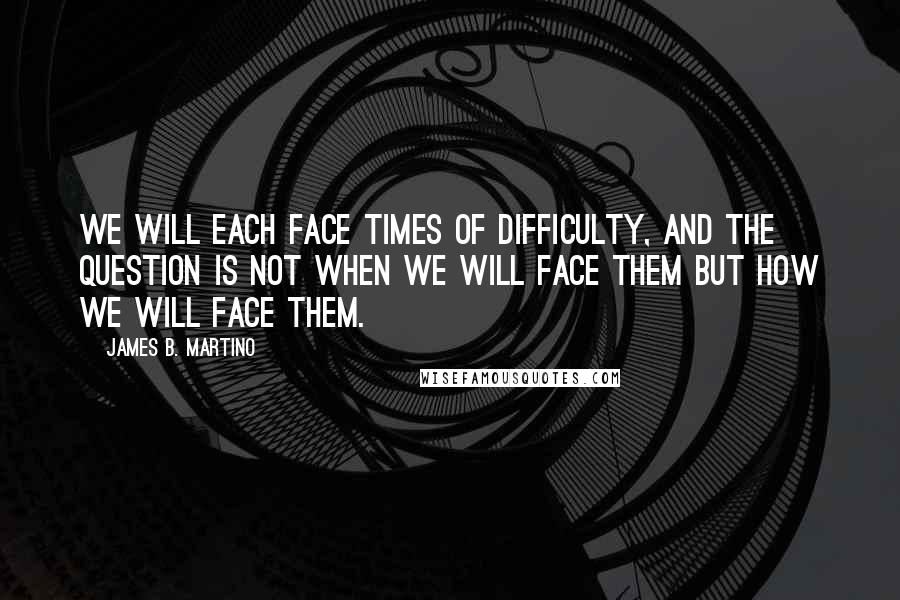 James B. Martino Quotes: We will each face times of difficulty, and the question is not when we will face them but how we will face them.