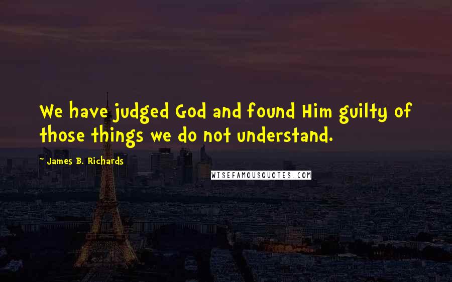 James B. Richards Quotes: We have judged God and found Him guilty of those things we do not understand.