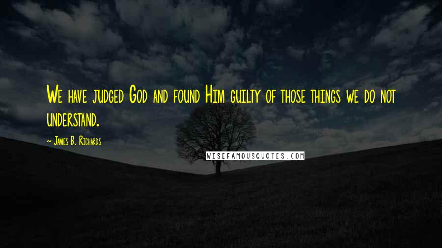James B. Richards Quotes: We have judged God and found Him guilty of those things we do not understand.