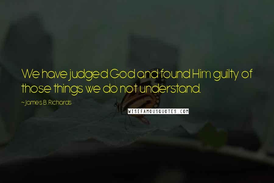 James B. Richards Quotes: We have judged God and found Him guilty of those things we do not understand.