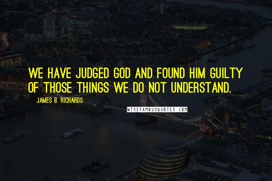 James B. Richards Quotes: We have judged God and found Him guilty of those things we do not understand.