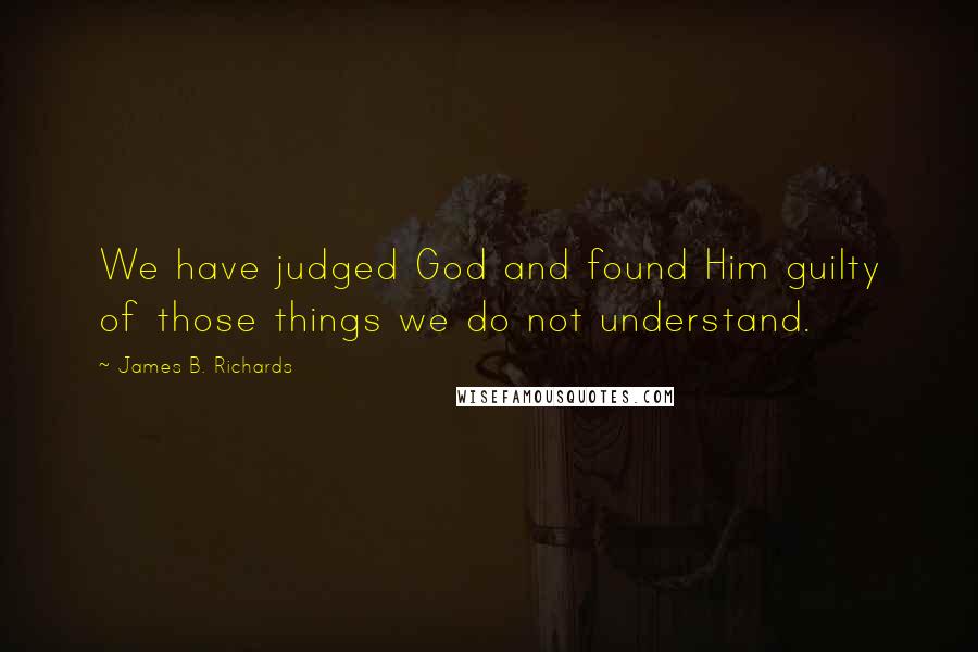 James B. Richards Quotes: We have judged God and found Him guilty of those things we do not understand.