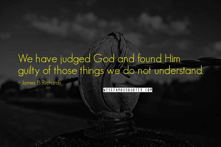 James B. Richards Quotes: We have judged God and found Him guilty of those things we do not understand.