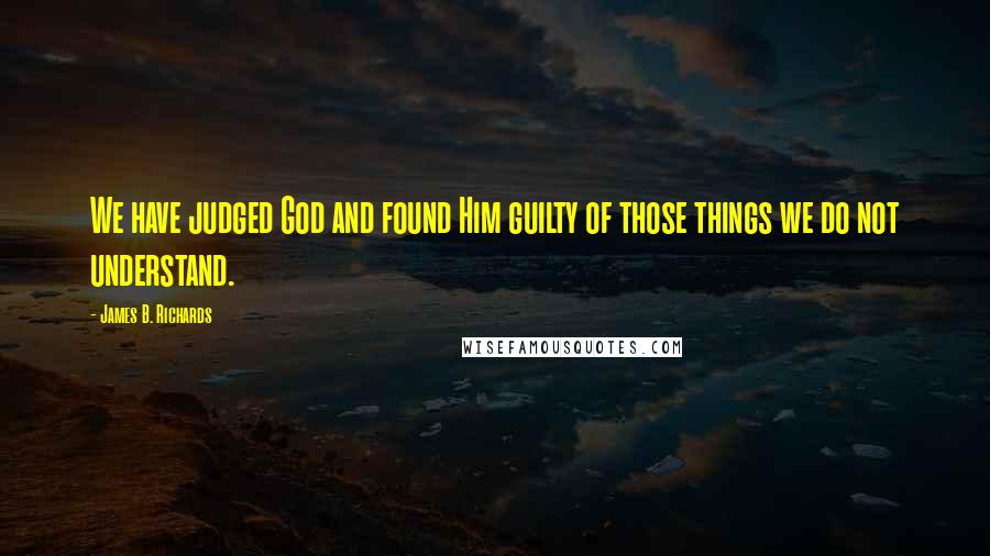 James B. Richards Quotes: We have judged God and found Him guilty of those things we do not understand.