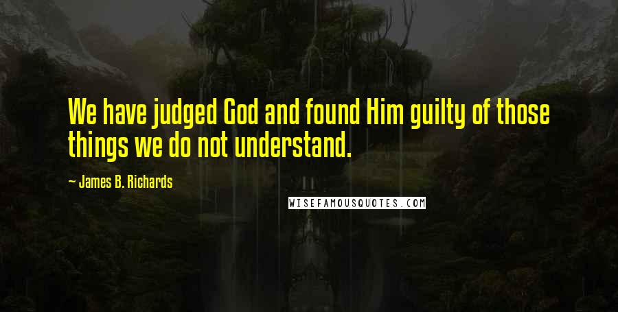 James B. Richards Quotes: We have judged God and found Him guilty of those things we do not understand.