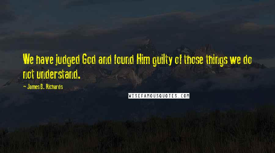 James B. Richards Quotes: We have judged God and found Him guilty of those things we do not understand.