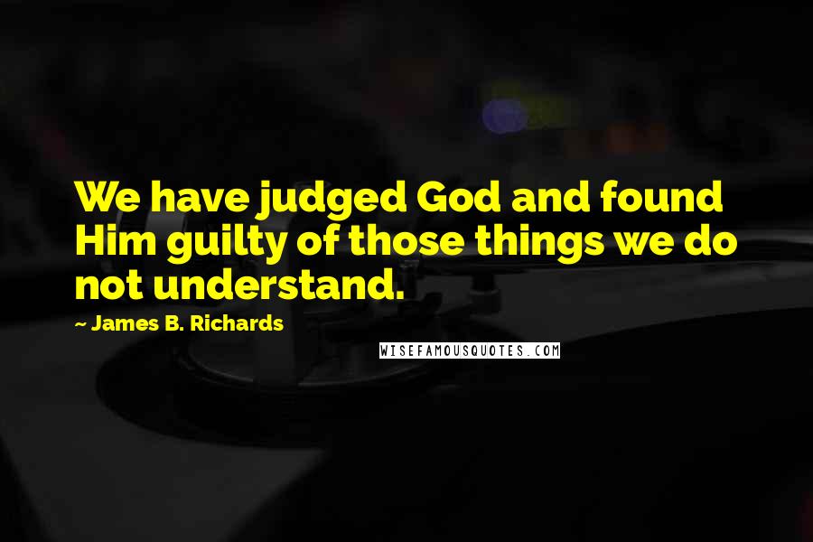 James B. Richards Quotes: We have judged God and found Him guilty of those things we do not understand.