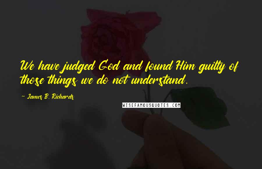 James B. Richards Quotes: We have judged God and found Him guilty of those things we do not understand.