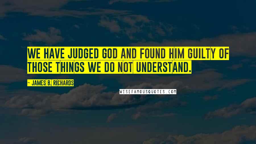 James B. Richards Quotes: We have judged God and found Him guilty of those things we do not understand.