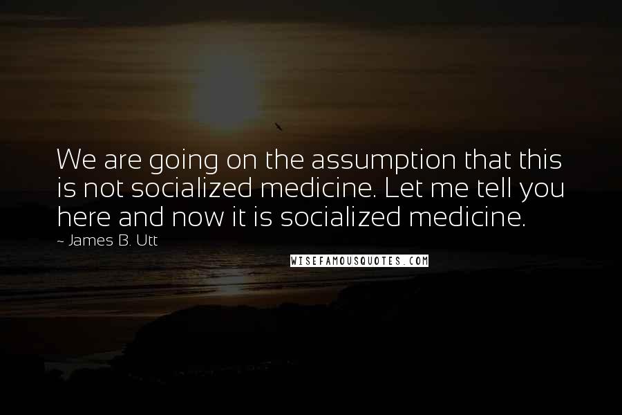 James B. Utt Quotes: We are going on the assumption that this is not socialized medicine. Let me tell you here and now it is socialized medicine.