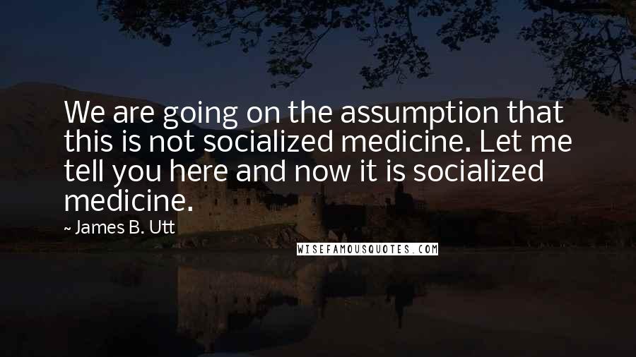 James B. Utt Quotes: We are going on the assumption that this is not socialized medicine. Let me tell you here and now it is socialized medicine.