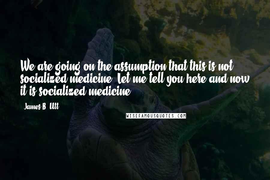 James B. Utt Quotes: We are going on the assumption that this is not socialized medicine. Let me tell you here and now it is socialized medicine.