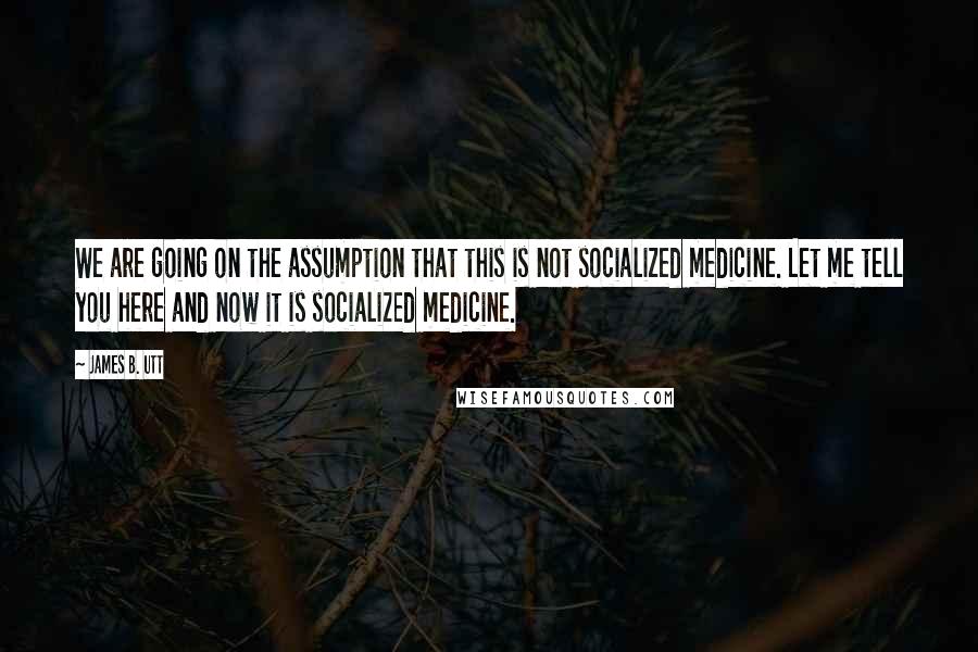 James B. Utt Quotes: We are going on the assumption that this is not socialized medicine. Let me tell you here and now it is socialized medicine.