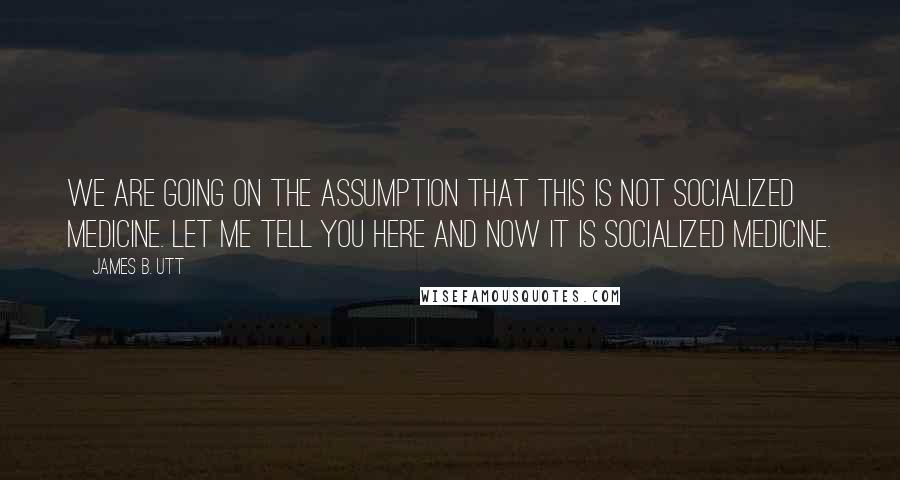 James B. Utt Quotes: We are going on the assumption that this is not socialized medicine. Let me tell you here and now it is socialized medicine.