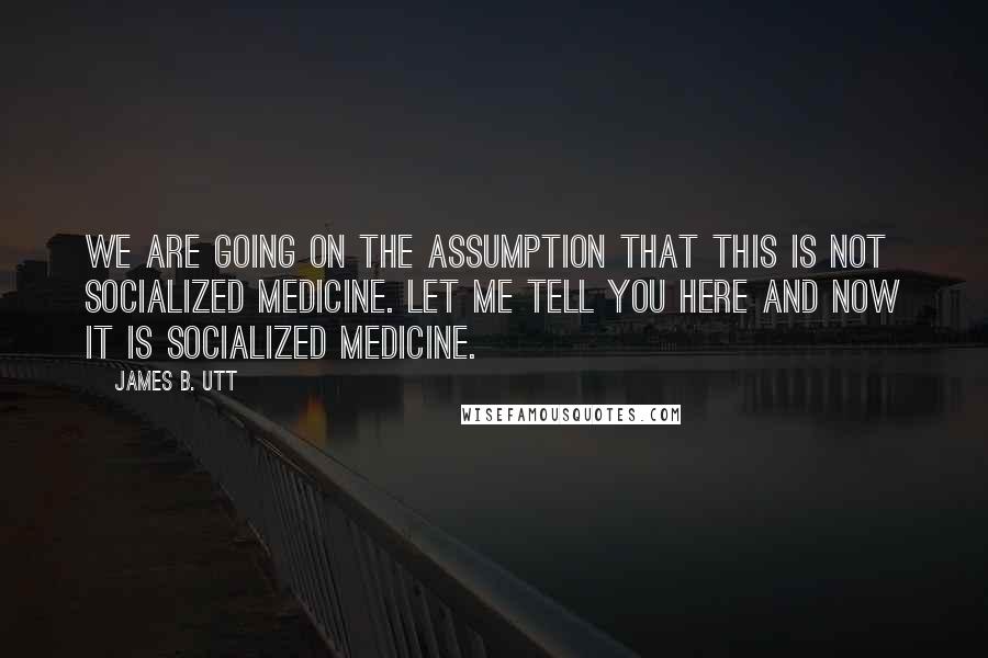 James B. Utt Quotes: We are going on the assumption that this is not socialized medicine. Let me tell you here and now it is socialized medicine.