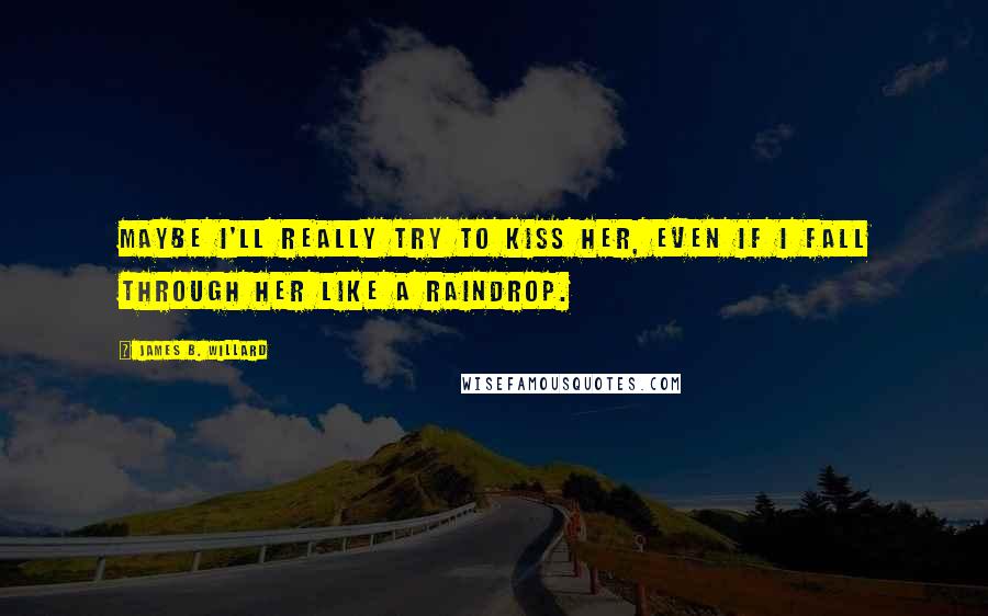 James B. Willard Quotes: Maybe I'll really try to kiss her, even if I fall through her like a raindrop.