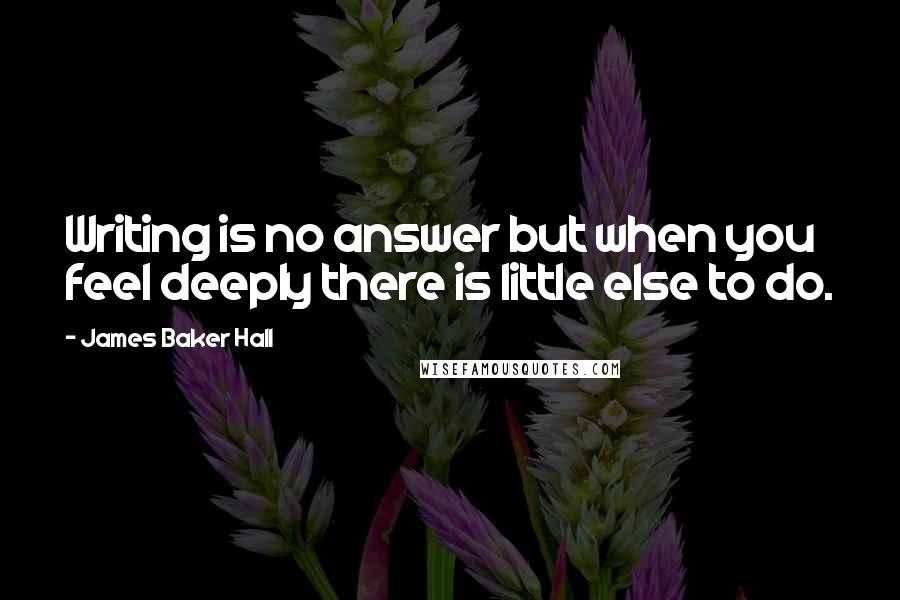 James Baker Hall Quotes: Writing is no answer but when you feel deeply there is little else to do.