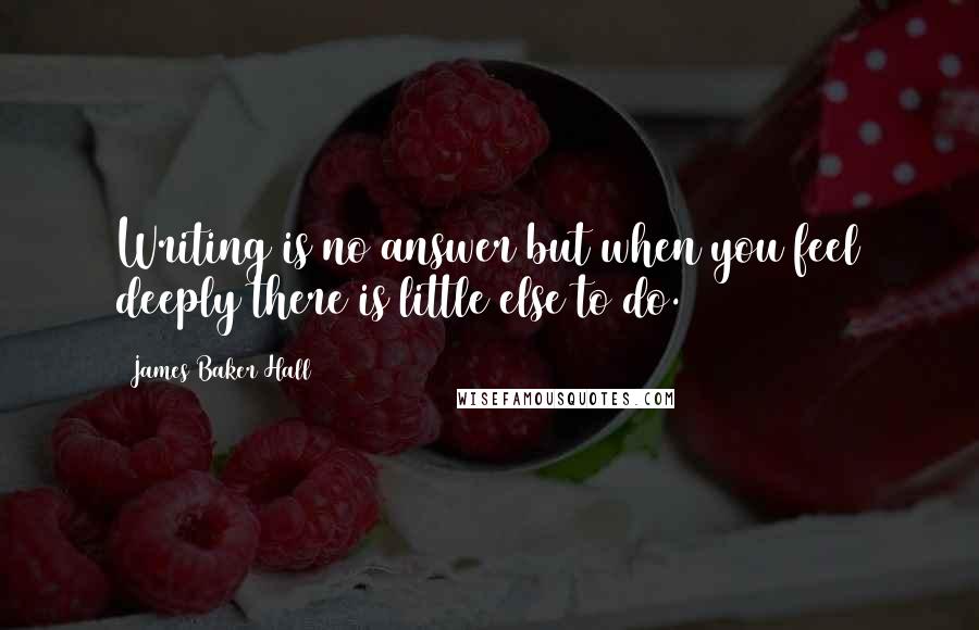 James Baker Hall Quotes: Writing is no answer but when you feel deeply there is little else to do.