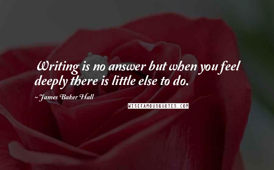 James Baker Hall Quotes: Writing is no answer but when you feel deeply there is little else to do.