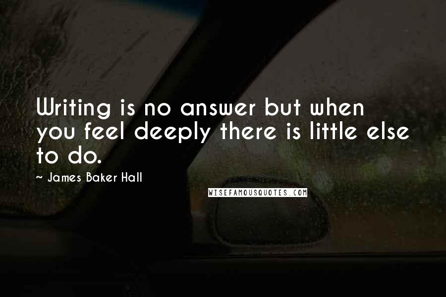 James Baker Hall Quotes: Writing is no answer but when you feel deeply there is little else to do.