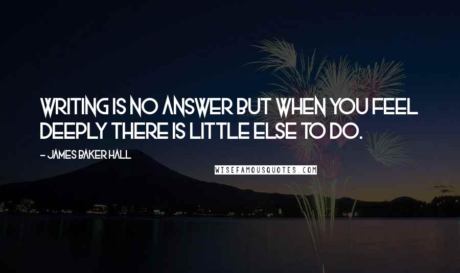 James Baker Hall Quotes: Writing is no answer but when you feel deeply there is little else to do.