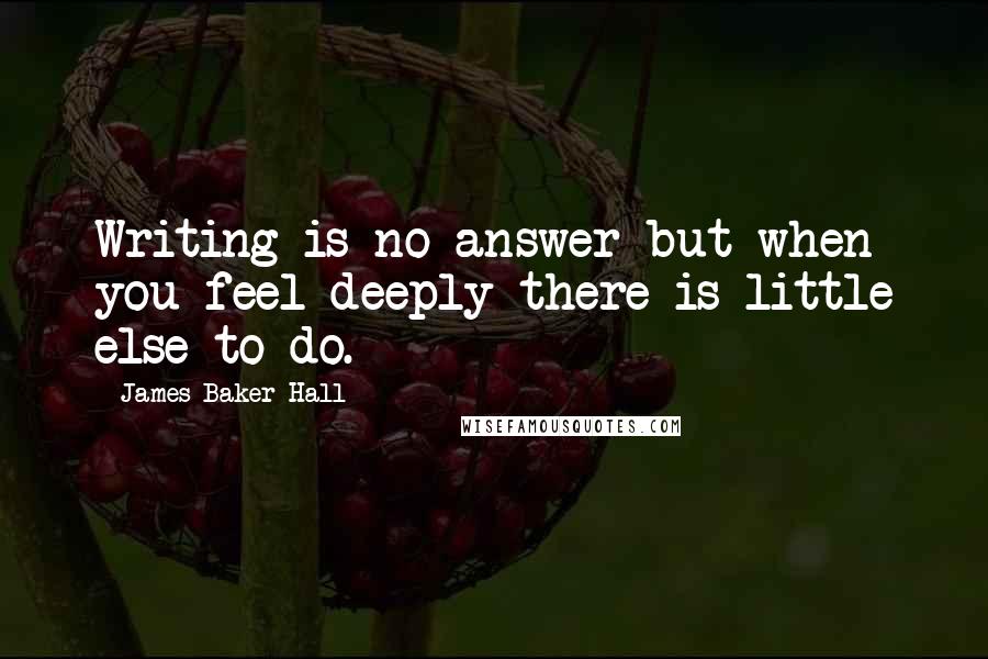 James Baker Hall Quotes: Writing is no answer but when you feel deeply there is little else to do.