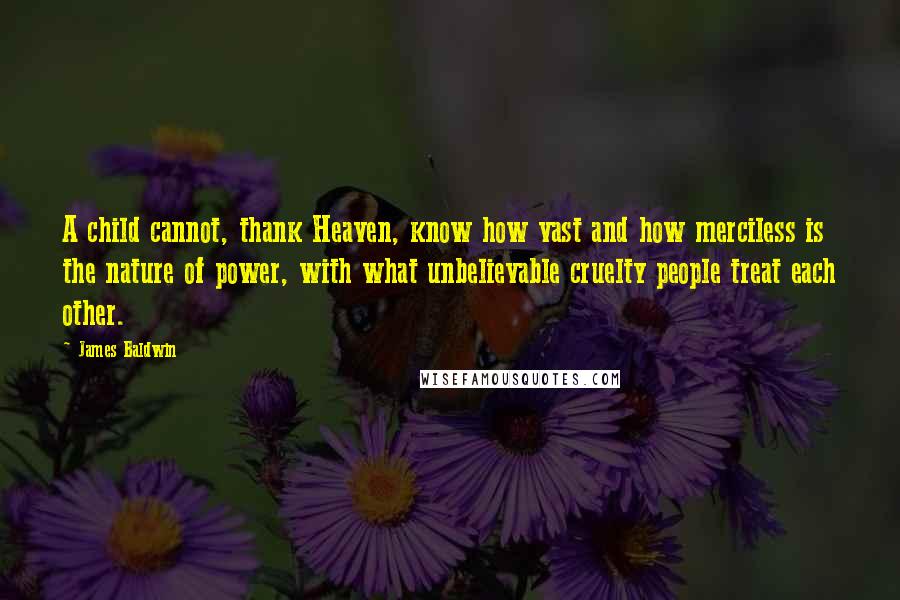 James Baldwin Quotes: A child cannot, thank Heaven, know how vast and how merciless is the nature of power, with what unbelievable cruelty people treat each other.