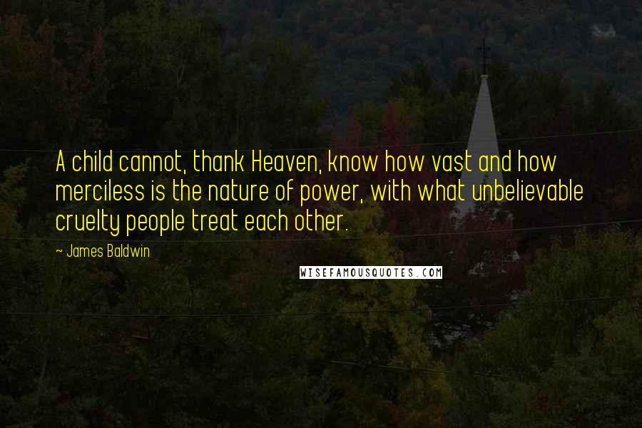 James Baldwin Quotes: A child cannot, thank Heaven, know how vast and how merciless is the nature of power, with what unbelievable cruelty people treat each other.